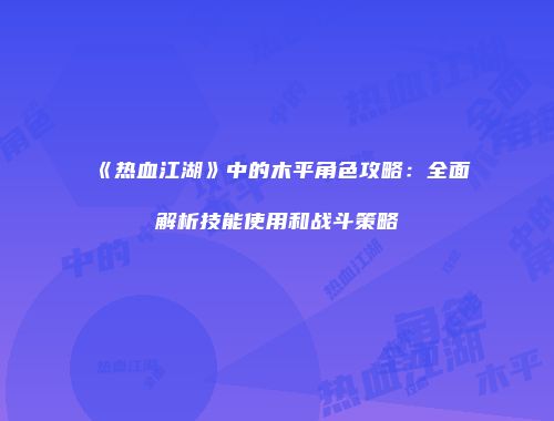 《热血江湖》中的木平角色攻略：全面解析技能使用和战斗策略