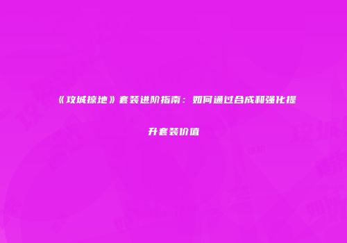 《攻城掠地》套装进阶指南：如何通过合成和强化提升套装价值