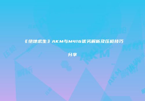 《绝地求生》AKM与M416优劣解析及压枪技巧分享