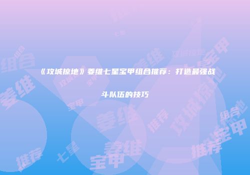 《攻城掠地》姜维七星宝甲组合推荐：打造最强战斗队伍的技巧