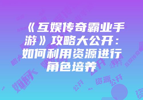 《互娱传奇霸业手游》攻略大公开：如何利用资源进行角色培养