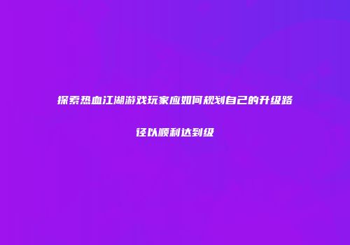 探索热血江湖游戏玩家应如何规划自己的升级路径以顺利达到级