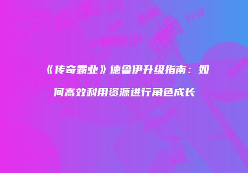 《传奇霸业》德鲁伊升级指南:如何高效利用资源进行角色成长