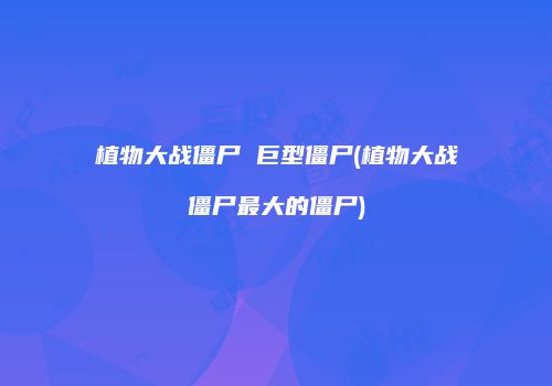 植物大战僵尸 巨型僵尸(植物大战僵尸最大的僵尸)
