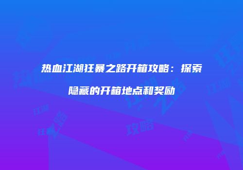 热血江湖狂暴之路开箱攻略：探索隐藏的开箱地点和奖励