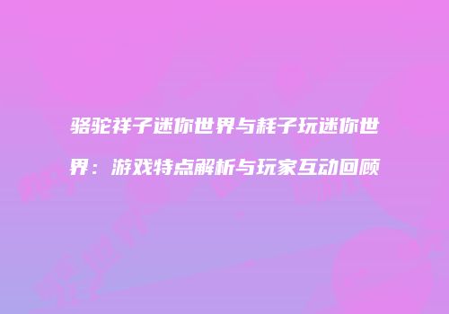 骆驼祥子迷你世界与耗子玩迷你世界：游戏特点解析与玩家互动回顾