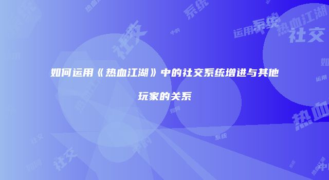 如何运用《热血江湖》中的社交系统增进与其他玩家的关系
