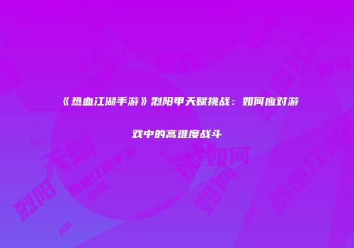 《热血江湖手游》烈阳甲天赋挑战：如何应对游戏中的高难度战斗