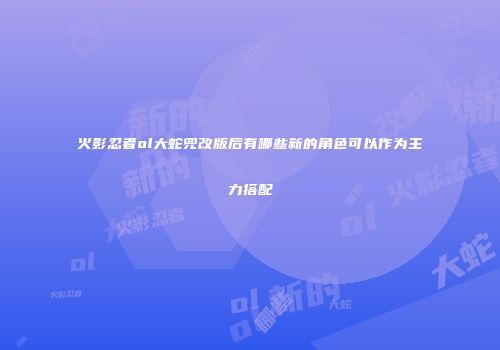 火影忍者ol大蛇兜改版后有哪些新的角色可以作为主力搭配