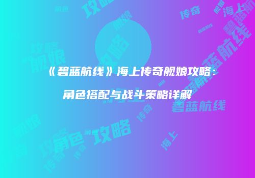 《碧蓝航线》海上传奇舰娘攻略：角色搭配与战斗策略详解