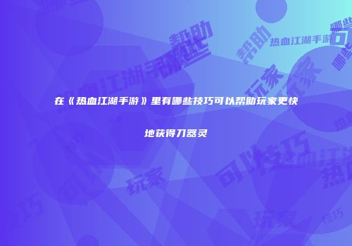 在《热血江湖手游》里有哪些技巧可以帮助玩家更快地获得刀器灵