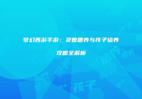 梦幻西游手游：灵兽喂养与孩子培养攻略全解析