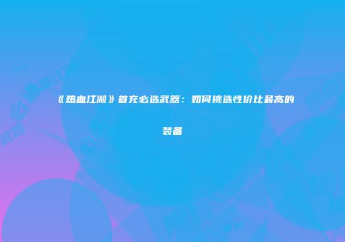 《热血江湖》首充必选武器：如何挑选性价比最高的装备