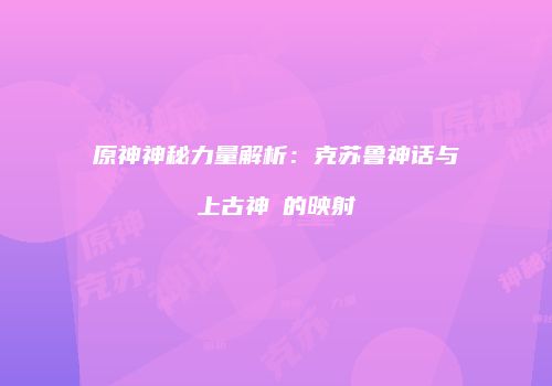 原神神秘力量解析：克苏鲁神话与上古神祇的映射