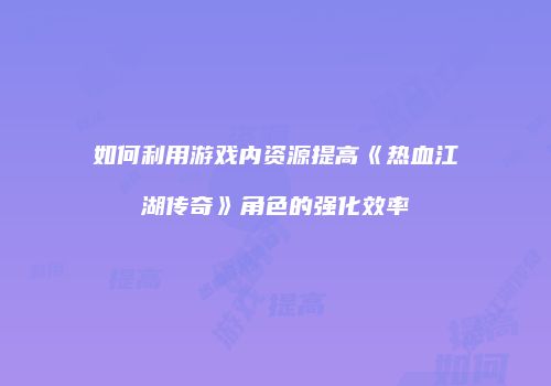 如何利用游戏内资源提高《热血江湖传奇》角色的强化效率