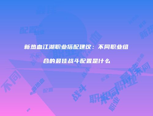 新热血江湖职业搭配建议：不同职业组合的最佳战斗配置是什么