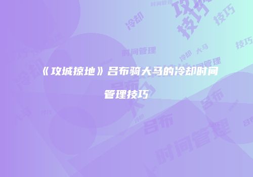 《攻城掠地》吕布骑大马的冷却时间管理技巧