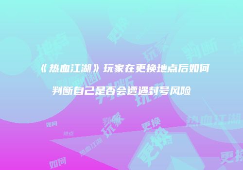 《热血江湖》玩家在更换地点后如何判断自己是否会遭遇封号风险