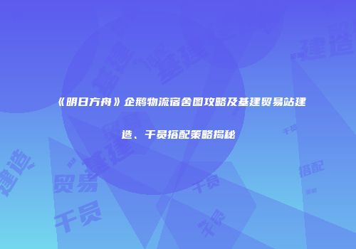 《明日方舟》企鹅物流宿舍图攻略及基建贸易站建造、干员搭配策略揭秘