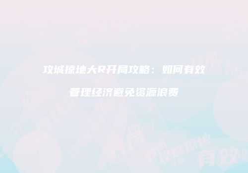攻城掠地大R开局攻略：如何有效管理经济避免资源浪费