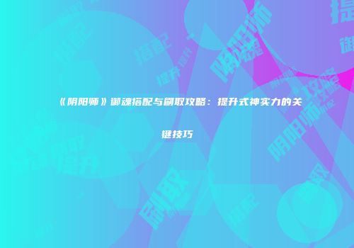 《阴阳师》御魂搭配与刷取攻略：提升式神实力的关键技巧