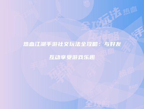 热血江湖手游社交玩法全攻略：与好友互动享受游戏乐趣