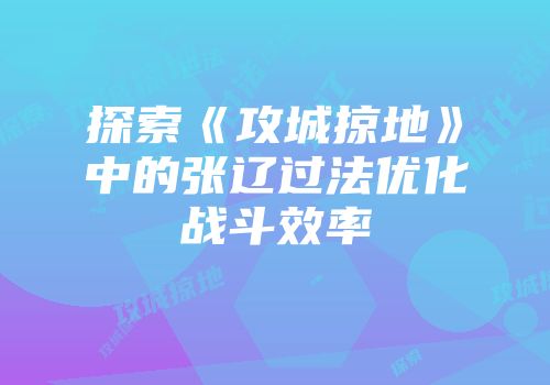 探索《攻城掠地》中的张辽过法优化战斗效率