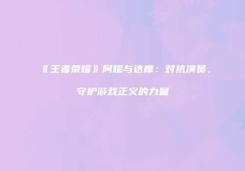 《王者荣耀》阿耀与达摩：对抗演员，守护游戏正义的力量