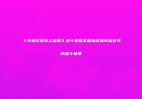 《寻秦记页游公益服》战斗策略全面指南如何应对不同战斗场景