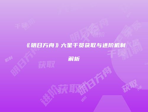 《明日方舟》六星干员获取与进阶机制解析