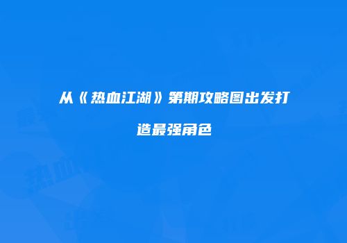从《热血江湖》第期攻略图出发打造最强角色