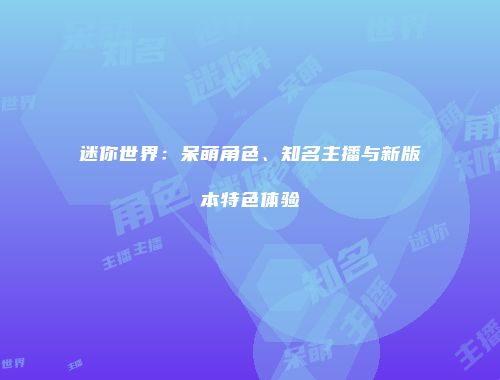 迷你世界：呆萌角色、知名主播与新版本特色体验