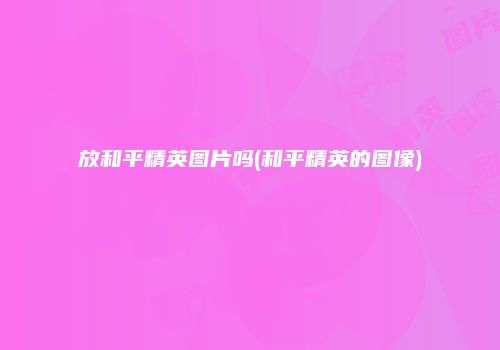 放和平精英图片吗(和平精英的图像)