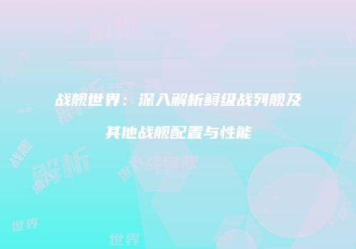 战舰世界：深入解析鲟级战列舰及其他战舰配置与性能