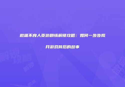 微端不良人页游剧情解锁攻略:如何一步步揭开游戏背后的故事