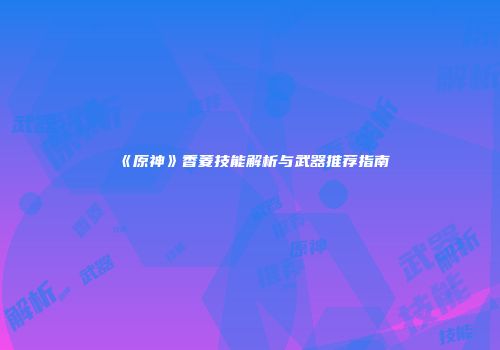 《原神》香菱技能解析与武器推荐指南