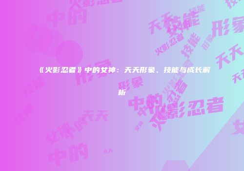 《火影忍者》中的女神：天天形象、技能与成长解析
