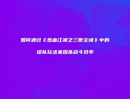 如何通过《热血江湖之三世尘缘》中的组队玩法来提高战斗效率