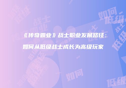 《传奇霸业》战士职业发展路径：如何从低级战士成长为高级玩家