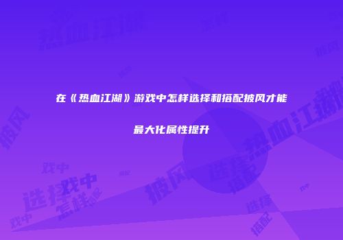 在《热血江湖》游戏中怎样选择和搭配披风才能最大化属性提升