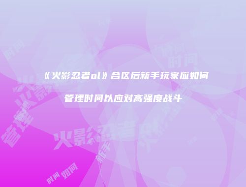 《火影忍者ol》合区后新手玩家应如何管理时间以应对高强度战斗
