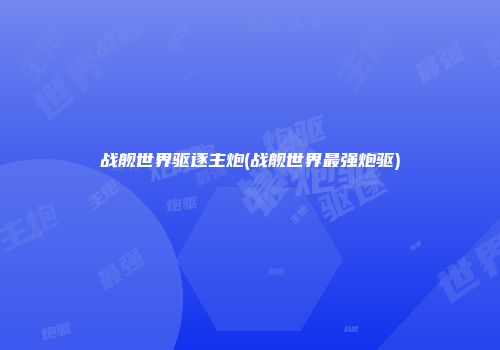 战舰世界驱逐主炮(战舰世界最强炮驱)