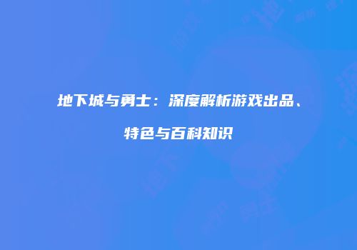 地下城与勇士：深度解析游戏出品、特色与百科知识