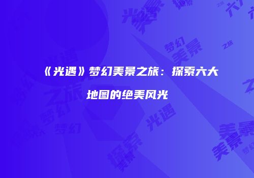 《光遇》梦幻美景之旅：探索六大地图的绝美风光
