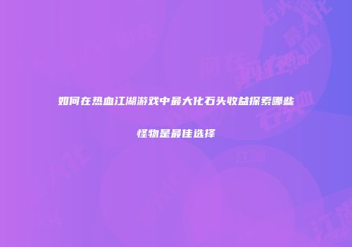 如何在热血江湖游戏中最大化石头收益探索哪些怪物是最佳选择