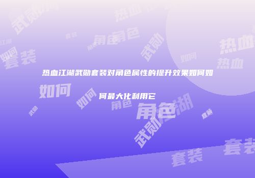 热血江湖武勋套装对角色属性的提升效果如何如何最大化利用它
