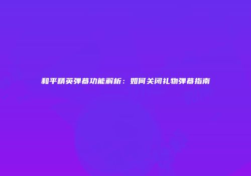 和平精英弹幕功能解析：如何关闭礼物弹幕指南