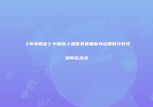 《传奇霸业》中的敌人通常具有哪些特点如何针对性地制定战术