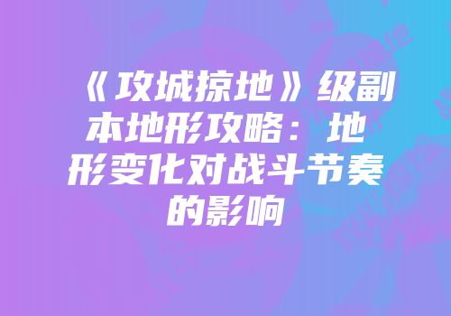 《攻城掠地》级副本地形攻略：地形变化对战斗节奏的影响
