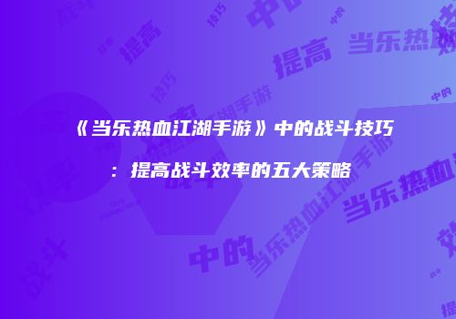 《当乐热血江湖手游》中的战斗技巧：提高战斗效率的五大策略